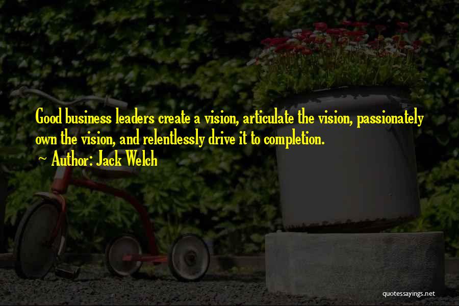 Jack Welch Quotes: Good Business Leaders Create A Vision, Articulate The Vision, Passionately Own The Vision, And Relentlessly Drive It To Completion.