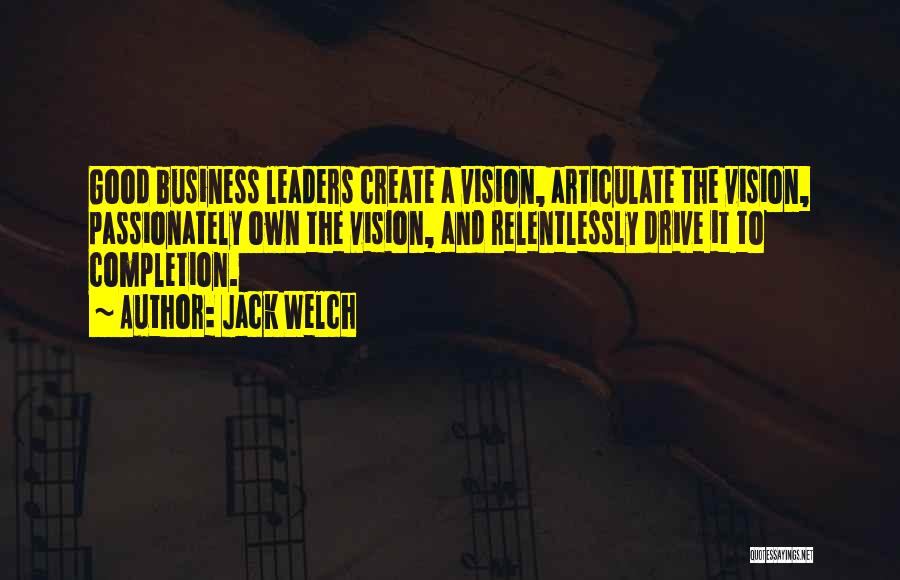 Jack Welch Quotes: Good Business Leaders Create A Vision, Articulate The Vision, Passionately Own The Vision, And Relentlessly Drive It To Completion.