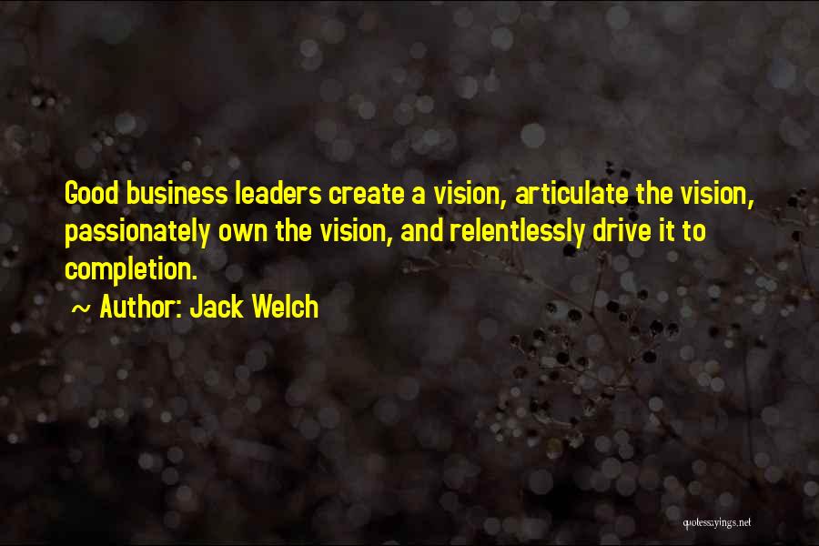 Jack Welch Quotes: Good Business Leaders Create A Vision, Articulate The Vision, Passionately Own The Vision, And Relentlessly Drive It To Completion.