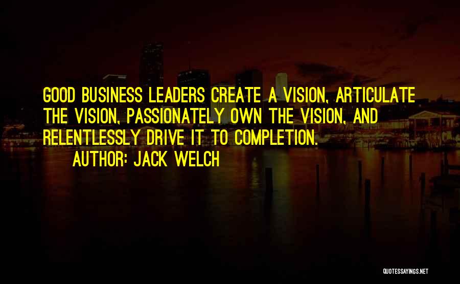 Jack Welch Quotes: Good Business Leaders Create A Vision, Articulate The Vision, Passionately Own The Vision, And Relentlessly Drive It To Completion.