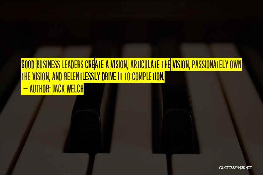 Jack Welch Quotes: Good Business Leaders Create A Vision, Articulate The Vision, Passionately Own The Vision, And Relentlessly Drive It To Completion.