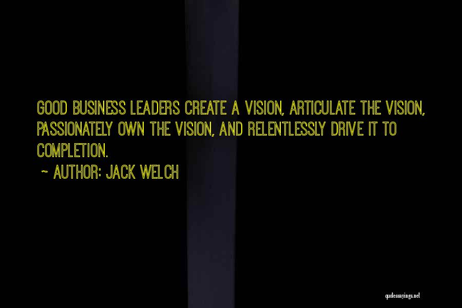 Jack Welch Quotes: Good Business Leaders Create A Vision, Articulate The Vision, Passionately Own The Vision, And Relentlessly Drive It To Completion.