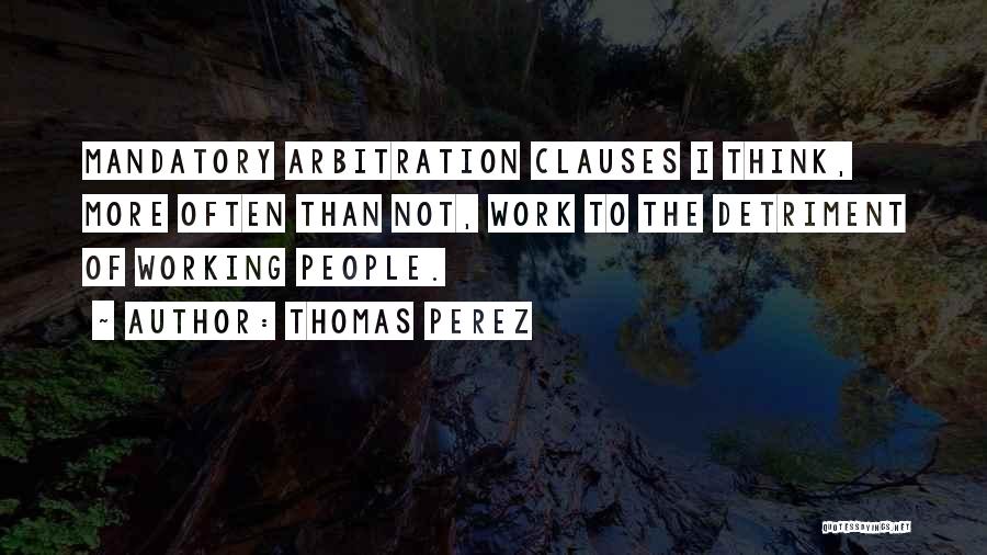 Thomas Perez Quotes: Mandatory Arbitration Clauses I Think, More Often Than Not, Work To The Detriment Of Working People.