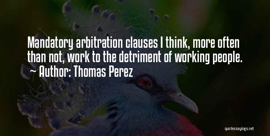 Thomas Perez Quotes: Mandatory Arbitration Clauses I Think, More Often Than Not, Work To The Detriment Of Working People.