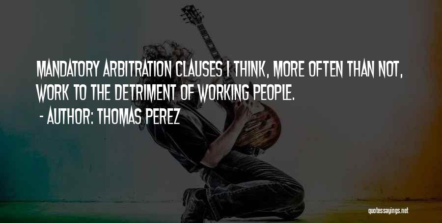 Thomas Perez Quotes: Mandatory Arbitration Clauses I Think, More Often Than Not, Work To The Detriment Of Working People.