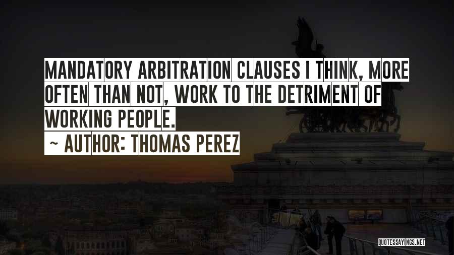 Thomas Perez Quotes: Mandatory Arbitration Clauses I Think, More Often Than Not, Work To The Detriment Of Working People.