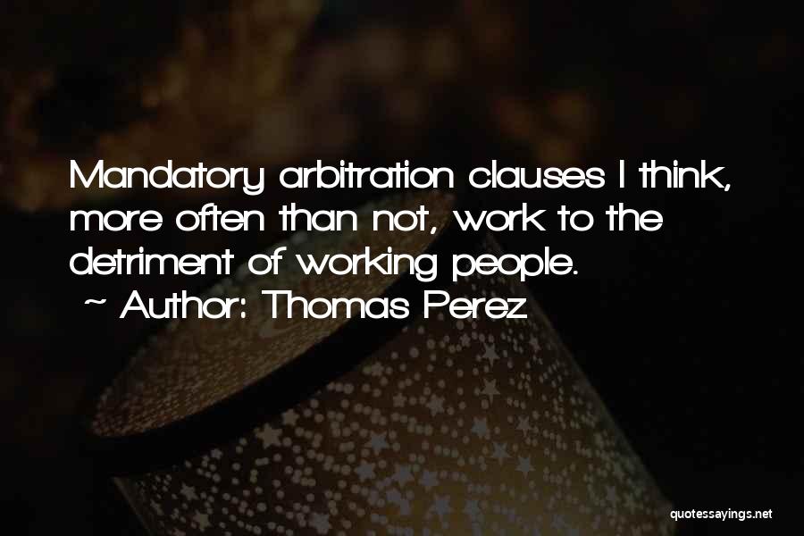 Thomas Perez Quotes: Mandatory Arbitration Clauses I Think, More Often Than Not, Work To The Detriment Of Working People.