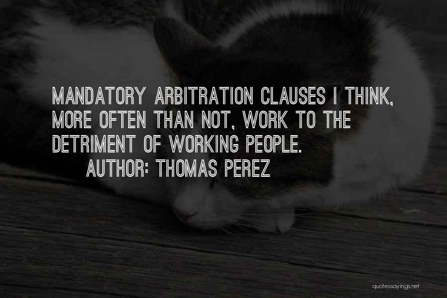 Thomas Perez Quotes: Mandatory Arbitration Clauses I Think, More Often Than Not, Work To The Detriment Of Working People.