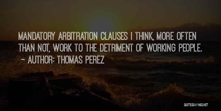 Thomas Perez Quotes: Mandatory Arbitration Clauses I Think, More Often Than Not, Work To The Detriment Of Working People.