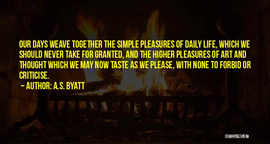 A.S. Byatt Quotes: Our Days Weave Together The Simple Pleasures Of Daily Life, Which We Should Never Take For Granted, And The Higher