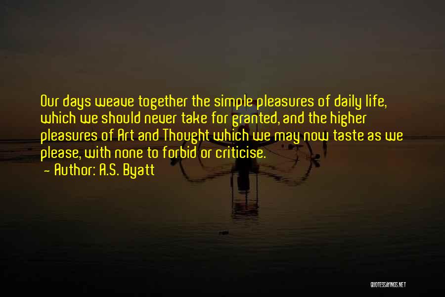 A.S. Byatt Quotes: Our Days Weave Together The Simple Pleasures Of Daily Life, Which We Should Never Take For Granted, And The Higher
