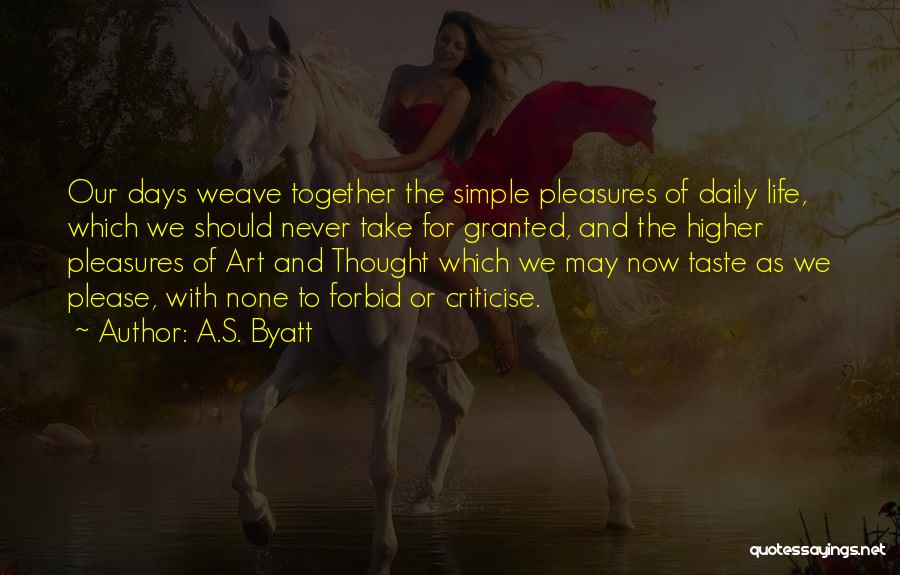 A.S. Byatt Quotes: Our Days Weave Together The Simple Pleasures Of Daily Life, Which We Should Never Take For Granted, And The Higher