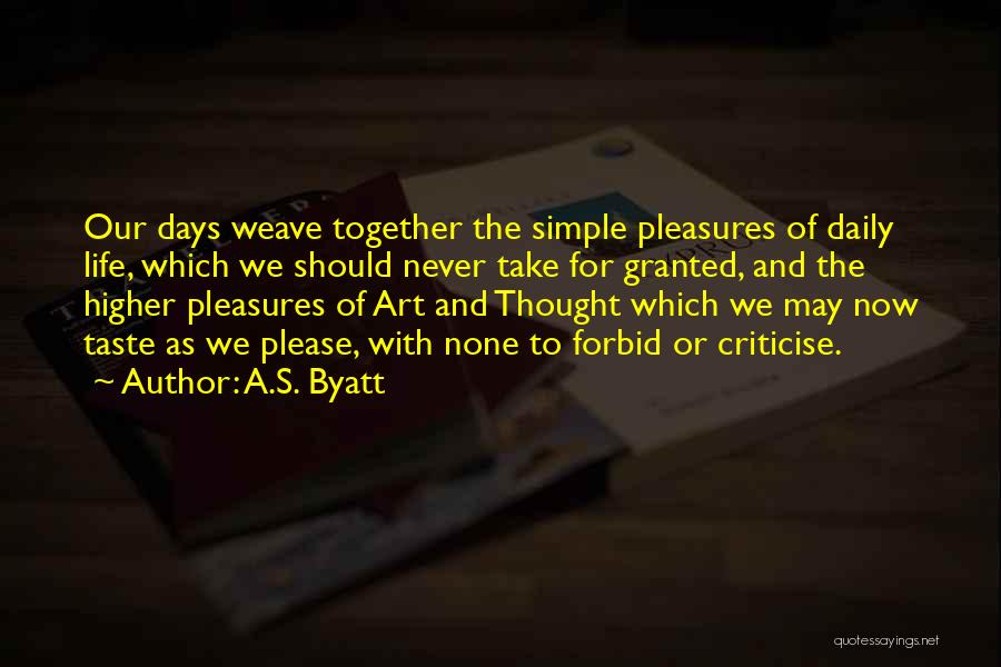 A.S. Byatt Quotes: Our Days Weave Together The Simple Pleasures Of Daily Life, Which We Should Never Take For Granted, And The Higher