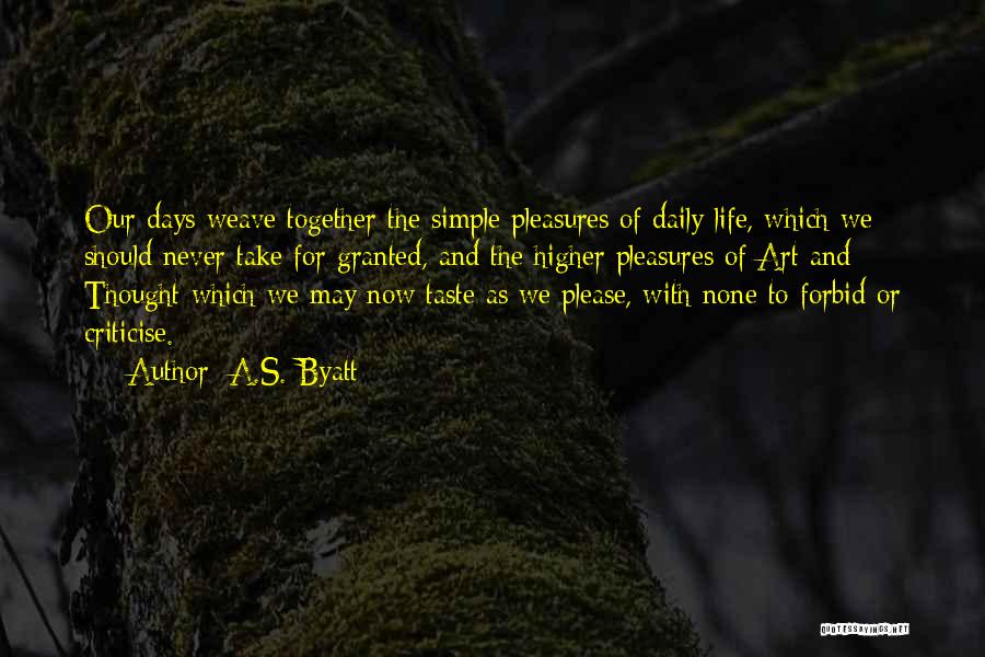 A.S. Byatt Quotes: Our Days Weave Together The Simple Pleasures Of Daily Life, Which We Should Never Take For Granted, And The Higher