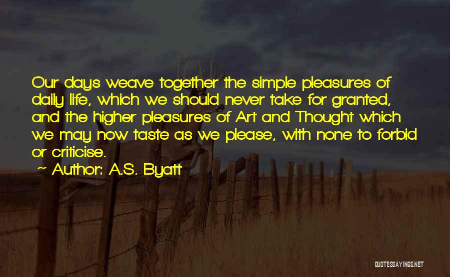 A.S. Byatt Quotes: Our Days Weave Together The Simple Pleasures Of Daily Life, Which We Should Never Take For Granted, And The Higher