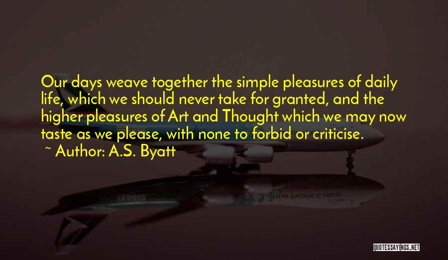 A.S. Byatt Quotes: Our Days Weave Together The Simple Pleasures Of Daily Life, Which We Should Never Take For Granted, And The Higher