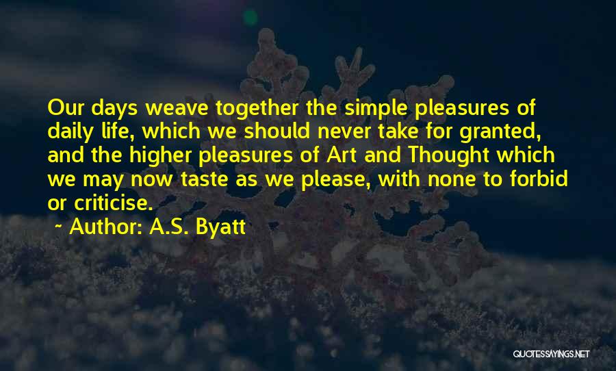 A.S. Byatt Quotes: Our Days Weave Together The Simple Pleasures Of Daily Life, Which We Should Never Take For Granted, And The Higher