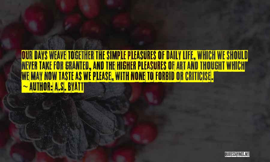 A.S. Byatt Quotes: Our Days Weave Together The Simple Pleasures Of Daily Life, Which We Should Never Take For Granted, And The Higher