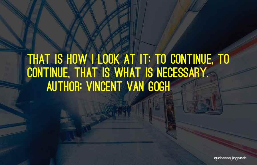 Vincent Van Gogh Quotes: That Is How I Look At It; To Continue, To Continue, That Is What Is Necessary.