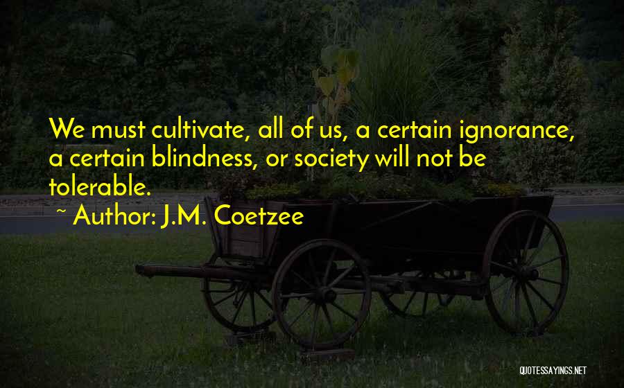 J.M. Coetzee Quotes: We Must Cultivate, All Of Us, A Certain Ignorance, A Certain Blindness, Or Society Will Not Be Tolerable.