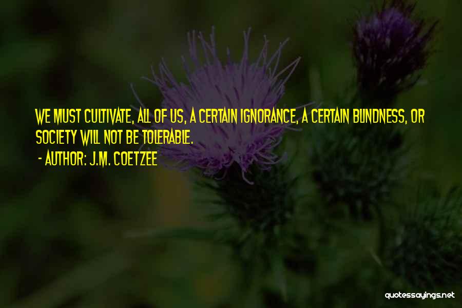 J.M. Coetzee Quotes: We Must Cultivate, All Of Us, A Certain Ignorance, A Certain Blindness, Or Society Will Not Be Tolerable.