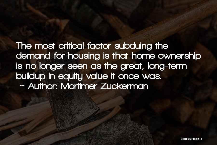 Mortimer Zuckerman Quotes: The Most Critical Factor Subduing The Demand For Housing Is That Home Ownership Is No Longer Seen As The Great,