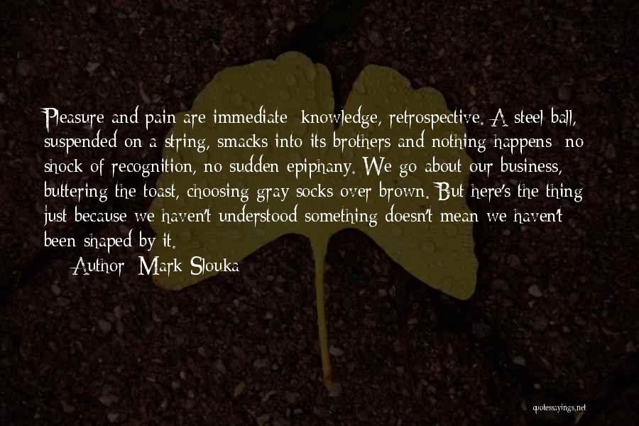 Mark Slouka Quotes: Pleasure And Pain Are Immediate; Knowledge, Retrospective. A Steel Ball, Suspended On A String, Smacks Into Its Brothers And Nothing