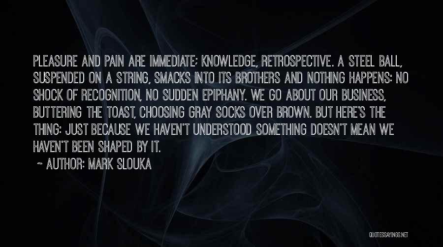 Mark Slouka Quotes: Pleasure And Pain Are Immediate; Knowledge, Retrospective. A Steel Ball, Suspended On A String, Smacks Into Its Brothers And Nothing