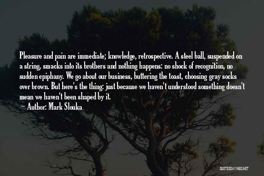 Mark Slouka Quotes: Pleasure And Pain Are Immediate; Knowledge, Retrospective. A Steel Ball, Suspended On A String, Smacks Into Its Brothers And Nothing