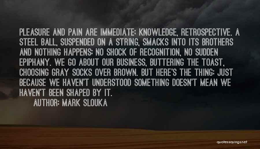 Mark Slouka Quotes: Pleasure And Pain Are Immediate; Knowledge, Retrospective. A Steel Ball, Suspended On A String, Smacks Into Its Brothers And Nothing