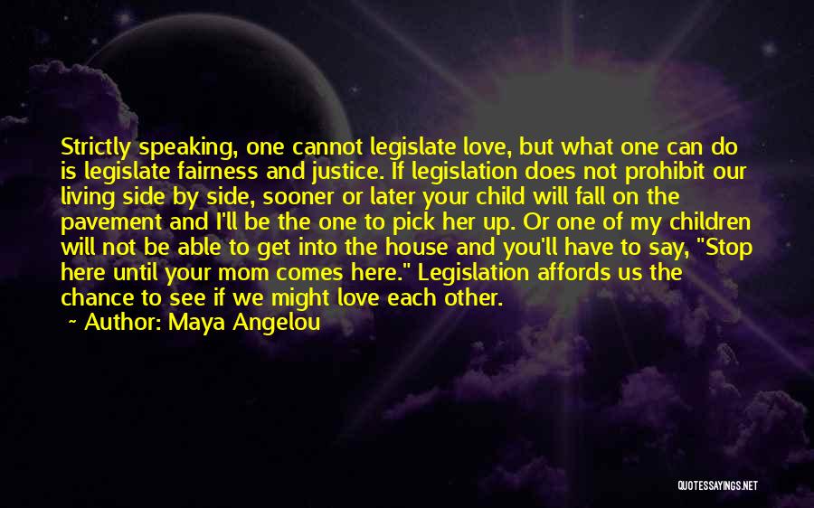 Maya Angelou Quotes: Strictly Speaking, One Cannot Legislate Love, But What One Can Do Is Legislate Fairness And Justice. If Legislation Does Not