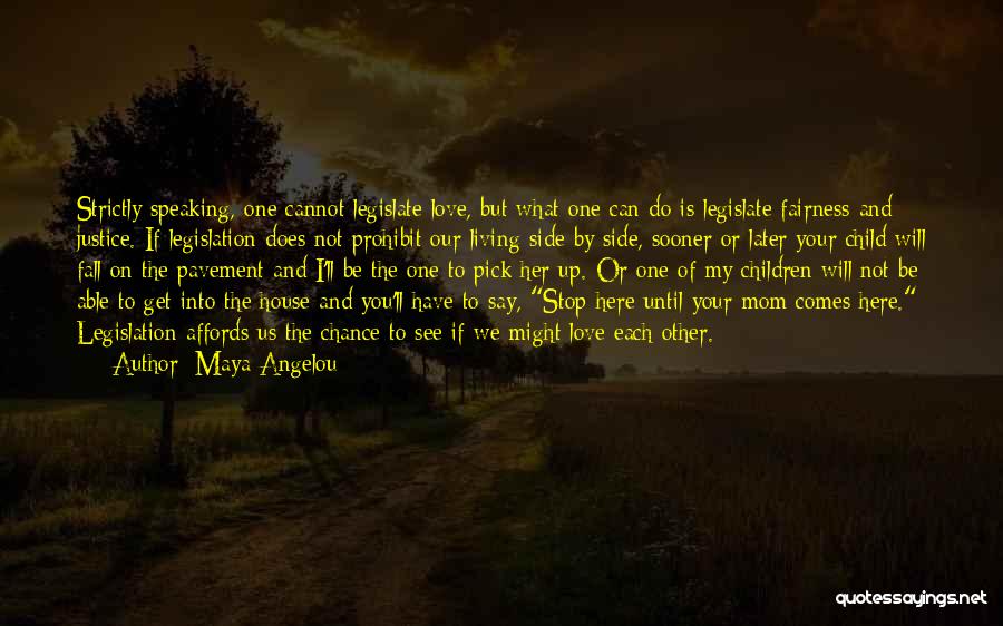 Maya Angelou Quotes: Strictly Speaking, One Cannot Legislate Love, But What One Can Do Is Legislate Fairness And Justice. If Legislation Does Not