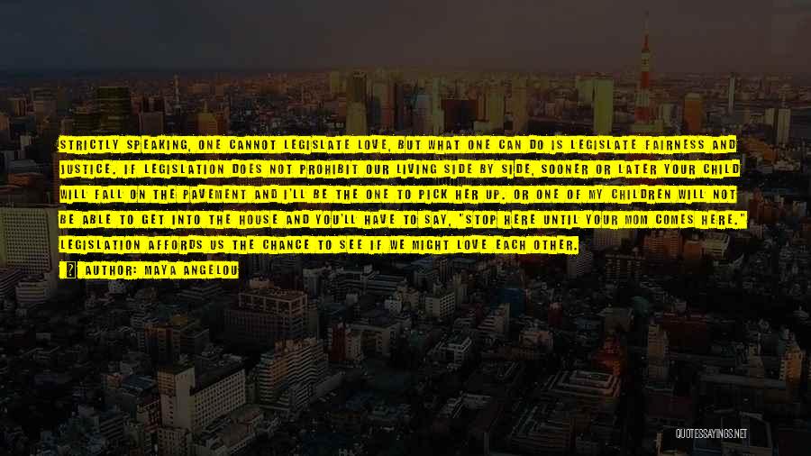 Maya Angelou Quotes: Strictly Speaking, One Cannot Legislate Love, But What One Can Do Is Legislate Fairness And Justice. If Legislation Does Not