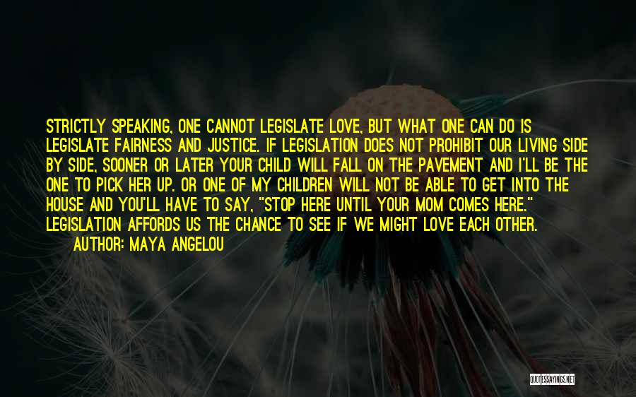 Maya Angelou Quotes: Strictly Speaking, One Cannot Legislate Love, But What One Can Do Is Legislate Fairness And Justice. If Legislation Does Not