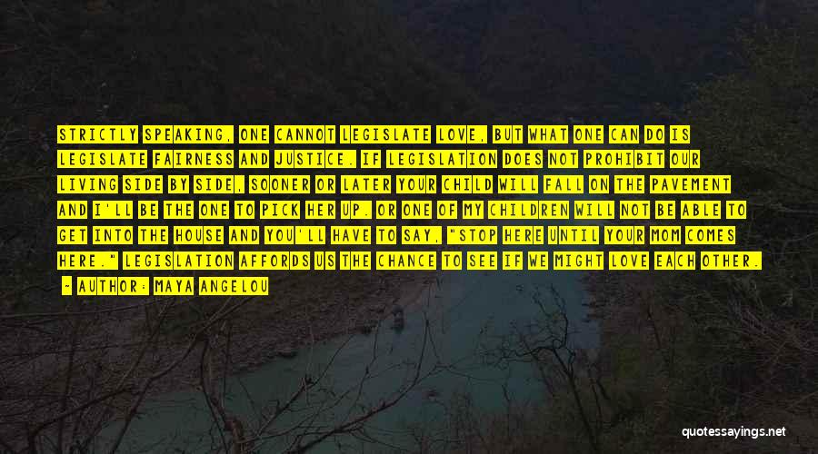Maya Angelou Quotes: Strictly Speaking, One Cannot Legislate Love, But What One Can Do Is Legislate Fairness And Justice. If Legislation Does Not
