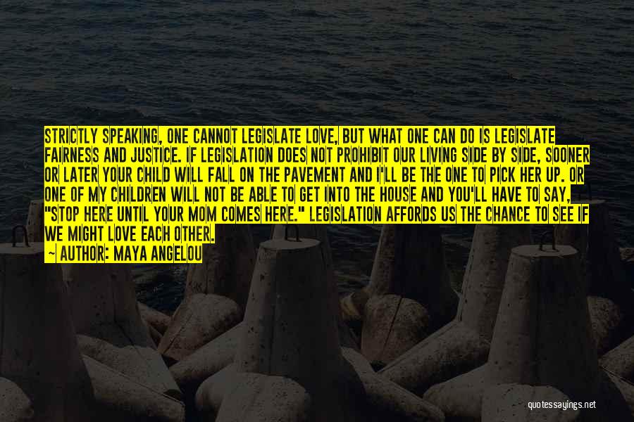 Maya Angelou Quotes: Strictly Speaking, One Cannot Legislate Love, But What One Can Do Is Legislate Fairness And Justice. If Legislation Does Not