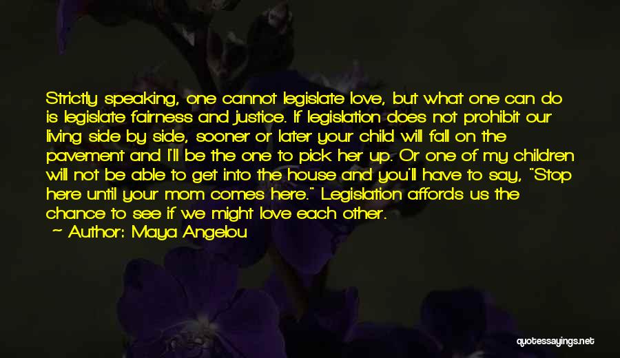 Maya Angelou Quotes: Strictly Speaking, One Cannot Legislate Love, But What One Can Do Is Legislate Fairness And Justice. If Legislation Does Not