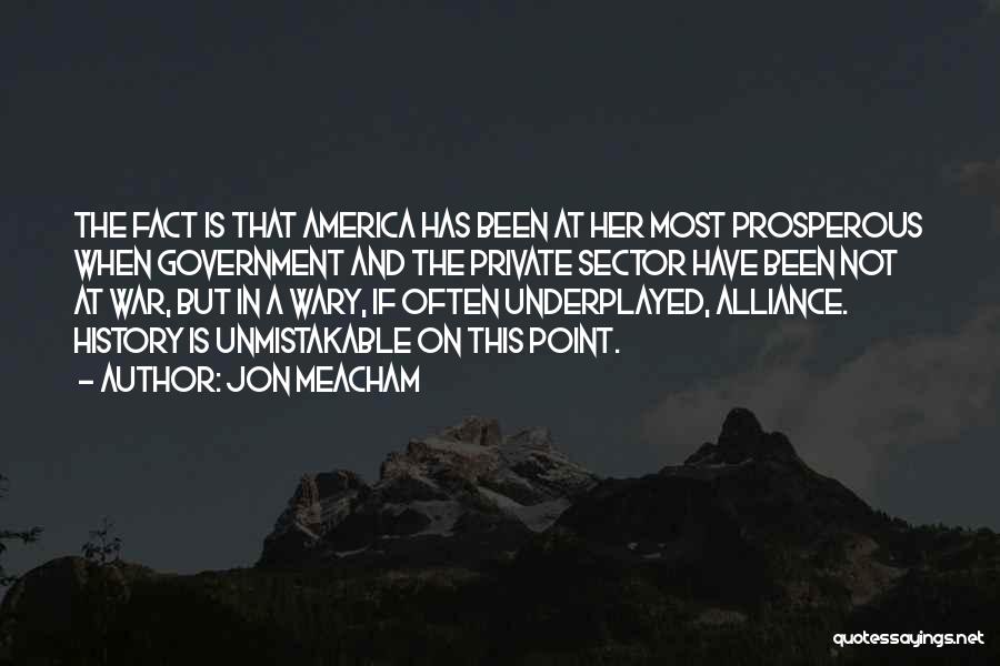 Jon Meacham Quotes: The Fact Is That America Has Been At Her Most Prosperous When Government And The Private Sector Have Been Not