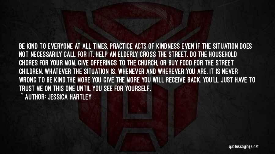 Jessica Hartley Quotes: Be Kind To Everyone At All Times. Practice Acts Of Kindness Even If The Situation Does Not Necessarily Call For