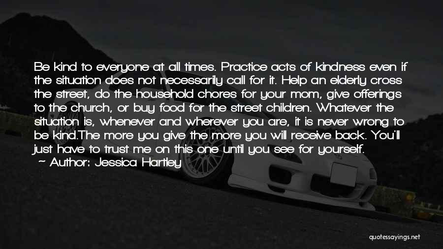 Jessica Hartley Quotes: Be Kind To Everyone At All Times. Practice Acts Of Kindness Even If The Situation Does Not Necessarily Call For