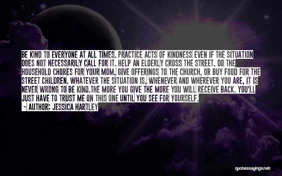 Jessica Hartley Quotes: Be Kind To Everyone At All Times. Practice Acts Of Kindness Even If The Situation Does Not Necessarily Call For