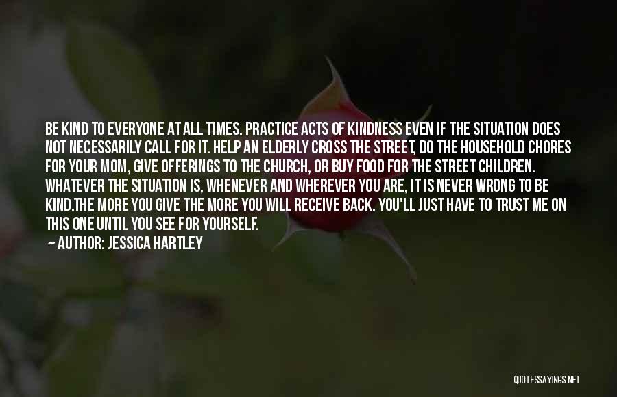 Jessica Hartley Quotes: Be Kind To Everyone At All Times. Practice Acts Of Kindness Even If The Situation Does Not Necessarily Call For