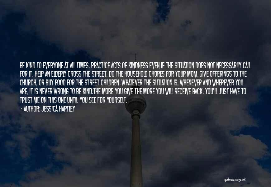 Jessica Hartley Quotes: Be Kind To Everyone At All Times. Practice Acts Of Kindness Even If The Situation Does Not Necessarily Call For