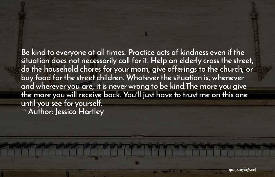 Jessica Hartley Quotes: Be Kind To Everyone At All Times. Practice Acts Of Kindness Even If The Situation Does Not Necessarily Call For