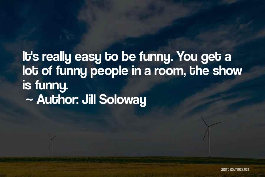 Jill Soloway Quotes: It's Really Easy To Be Funny. You Get A Lot Of Funny People In A Room, The Show Is Funny.