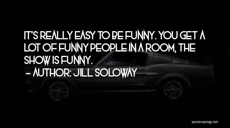 Jill Soloway Quotes: It's Really Easy To Be Funny. You Get A Lot Of Funny People In A Room, The Show Is Funny.