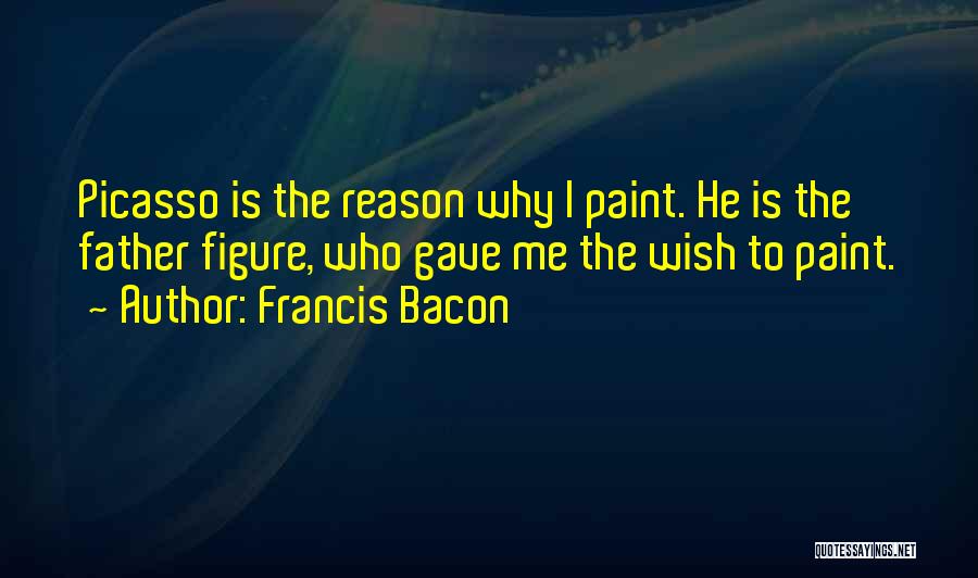 Francis Bacon Quotes: Picasso Is The Reason Why I Paint. He Is The Father Figure, Who Gave Me The Wish To Paint.
