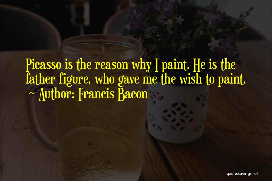 Francis Bacon Quotes: Picasso Is The Reason Why I Paint. He Is The Father Figure, Who Gave Me The Wish To Paint.