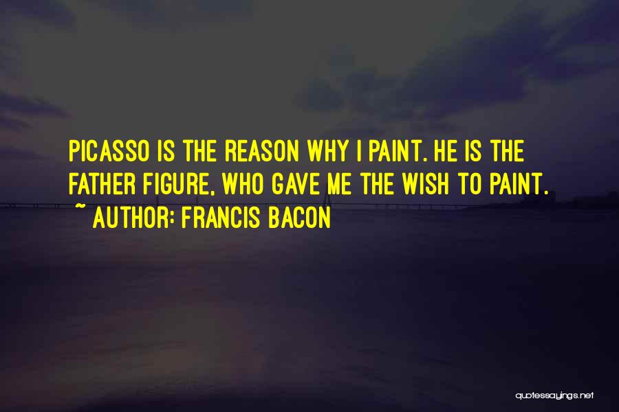 Francis Bacon Quotes: Picasso Is The Reason Why I Paint. He Is The Father Figure, Who Gave Me The Wish To Paint.