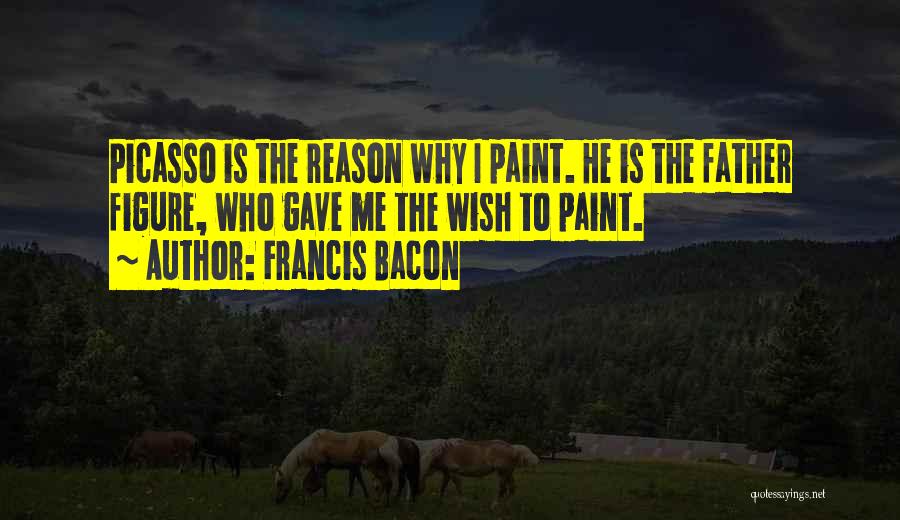 Francis Bacon Quotes: Picasso Is The Reason Why I Paint. He Is The Father Figure, Who Gave Me The Wish To Paint.